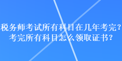 稅務(wù)師考試所有科目在幾年考完？考完所有科目怎么領(lǐng)取證書？