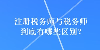 注冊稅務(wù)師與稅務(wù)師到底有哪些區(qū)別？