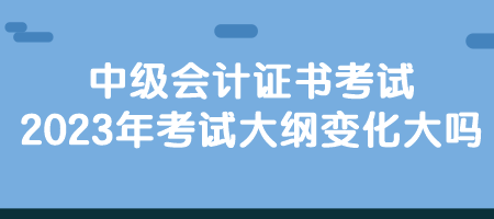 中級會計證書考試2023年考試大綱變化大嗎