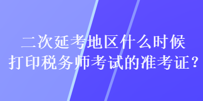 二次延考地區(qū)什么時(shí)候打印稅務(wù)師考試的準(zhǔn)考證？