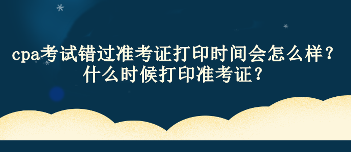 cpa考試錯過準(zhǔn)考證打印時(shí)間會怎么樣？什么時(shí)候打印準(zhǔn)考證？