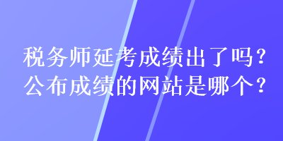 稅務(wù)師延考成績出了嗎？公布成績的網(wǎng)站是哪個？