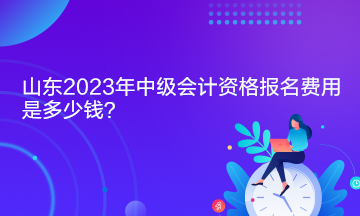 山東2023年中級會計資格報名費用是多少錢？