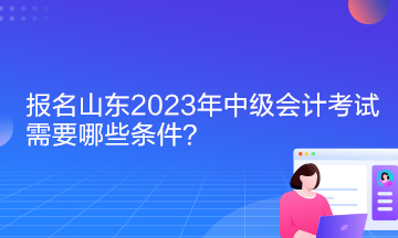 報名山東2023年中級會計考試需要哪些條件？