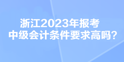 浙江2023年報考中級會計條件要求高嗎？