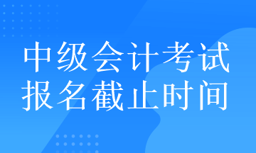 中級會計考試的報名截止時間在什么時候？