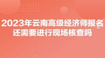 2023年云南高級(jí)經(jīng)濟(jì)師報(bào)名還需要進(jìn)行現(xiàn)場核查嗎？