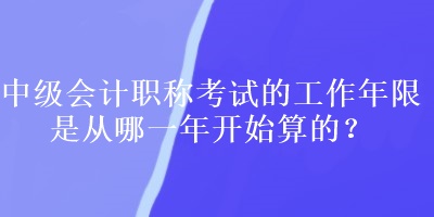 中級會計職稱考試的工作年限是從哪一年開始算的？