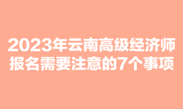 2023年云南高級(jí)經(jīng)濟(jì)師報(bào)名需要注意的7個(gè)事項(xiàng)