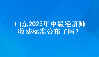 山東2023年中級(jí)經(jīng)濟(jì)師收費(fèi)標(biāo)準(zhǔn)公布了嗎？