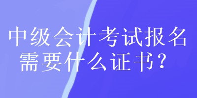 中級會計考試報名需要什么證書？