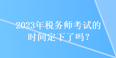 2023年稅務(wù)師考試的時間定下了嗎？