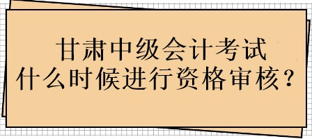 甘肅中級會計考試什么時候進行資格審核？