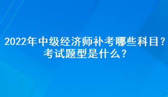 2022年中級經濟師補考哪些科目？考試題型是什么？