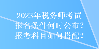 2023年稅務(wù)師考試報名條件何時公布？報考科目如何搭配？