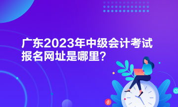 廣東2023年中級(jí)會(huì)計(jì)考試報(bào)名網(wǎng)址是哪里？