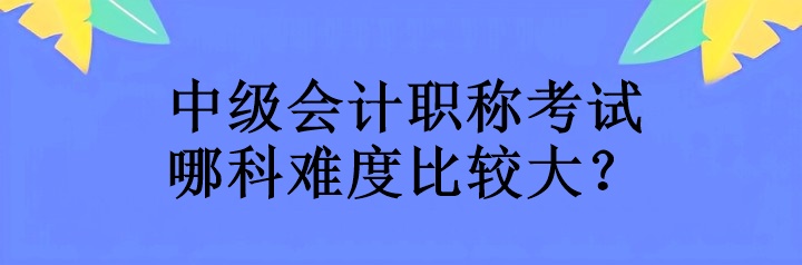 中級會計職稱考試哪科難度比較大？