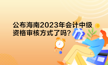 公布海南2023年會計中級資格審核方式了嗎？