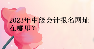 2023年中級會計報名網(wǎng)址在哪里？