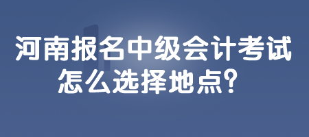 河南報名中級會計考試怎么選擇地點？