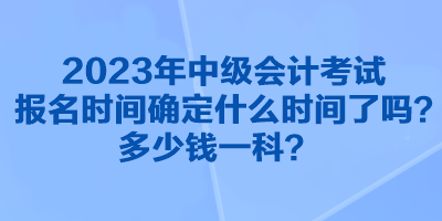 2023年中級會計考試報名時間確定什么時間了嗎？多少錢一科？