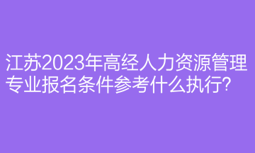 江蘇2023年高經(jīng)人力資源管理專業(yè)報(bào)名條件參考什么執(zhí)行？