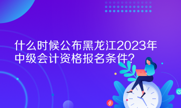 什么時(shí)候公布黑龍江2023年中級(jí)會(huì)計(jì)資格報(bào)名條件？