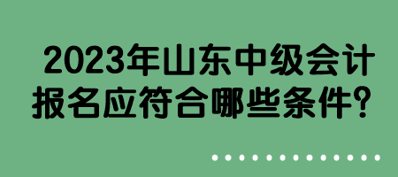 2023年山東中級會計報名應符合哪些條件？