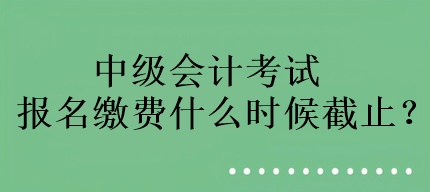 中級會計考試報名繳費什么時候截止？