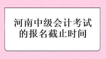 河南中級會計考試的報名截止時間在什么時候？