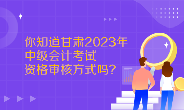  你知道甘肅2023年中級會計考試資格審核方式嗎？