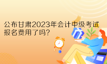 公布甘肅2023年會計中級考試報名費用了嗎？