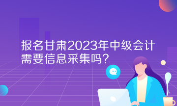 報名甘肅2023年中級會計需要信息采集嗎？