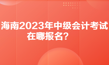 你知道海南2023年中級會計(jì)考試在哪報(bào)名嗎？