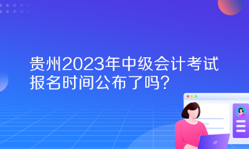 貴州2023年中級(jí)會(huì)計(jì)考試報(bào)名時(shí)間公布了嗎？