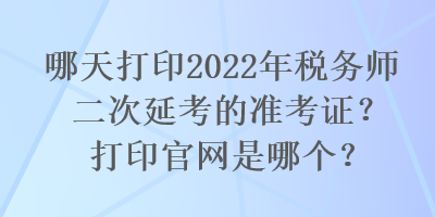 哪天打印2022年稅務(wù)師二次延考的準(zhǔn)考證？打印官網(wǎng)是哪個(gè)？