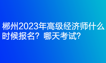 郴州2023年高級經(jīng)濟師什么時候報名？哪天考試？