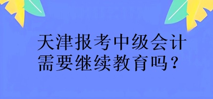 天津報(bào)考中級(jí)會(huì)計(jì)需要繼續(xù)教育嗎？