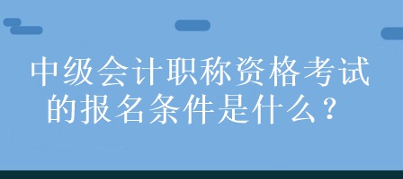 中級會計職稱資格考試的報名條件是什么？