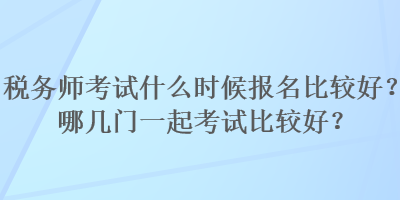 稅務(wù)師考試什么時(shí)候報(bào)名比較好？哪幾門一起考試比較好？