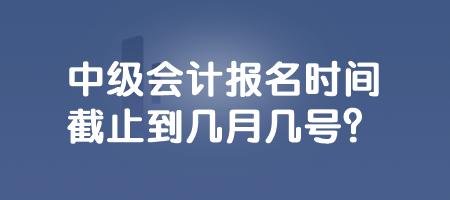 中級會計報名時間截止到幾月幾號？