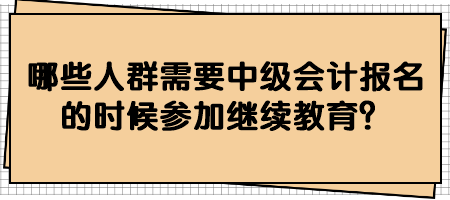 哪些人群需要中級會計報名的時候參加繼續(xù)教育？