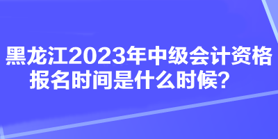 黑龍江2023年中級(jí)會(huì)計(jì)資格報(bào)名時(shí)間是什么時(shí)候？