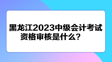 黑龍江2023中級(jí)會(huì)計(jì)考試資格審核是什么？