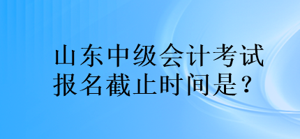 山東中級會計考試報名截止時間是？