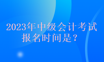 2023年中級會計考試報名時間是？