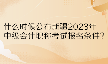 什么時候公布新疆2023年中級會計職稱考試報名條件？