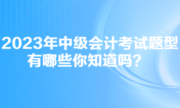 2023年中級會計考試題型有哪些你知道嗎？