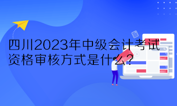 四川2023年中級會計(jì)考試資格審核方式是什么？