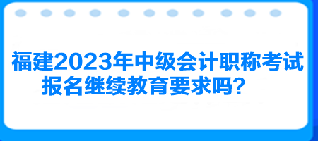 福建2023年中級會計職稱考試報名繼續(xù)教育要求嗎？